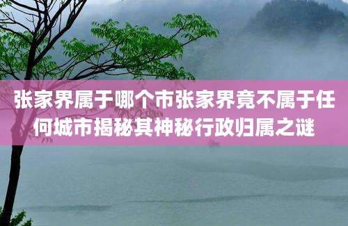 张家界属于哪个市张家界竟不属于任何城市揭秘其神秘行政归属之谜