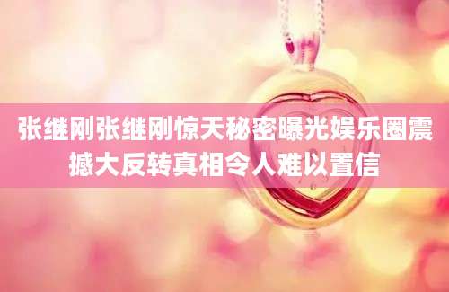 张继刚张继刚惊天秘密曝光娱乐圈震撼大反转真相令人难以置信