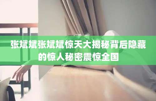 张斌斌张斌斌惊天大揭秘背后隐藏的惊人秘密震惊全国