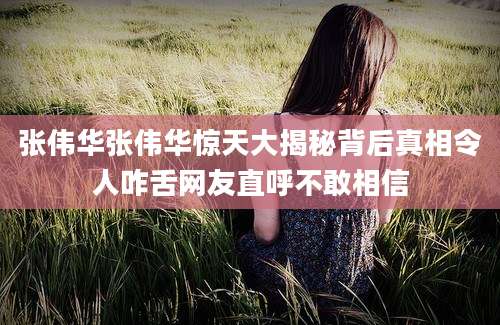 张伟华张伟华惊天大揭秘背后真相令人咋舌网友直呼不敢相信