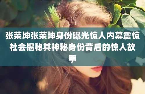 张荣坤张荣坤身份曝光惊人内幕震惊社会揭秘其神秘身份背后的惊人故事