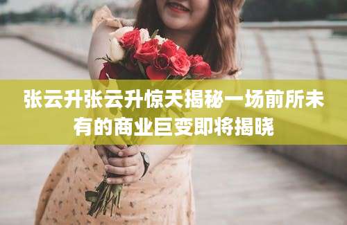 张云升张云升惊天揭秘一场前所未有的商业巨变即将揭晓