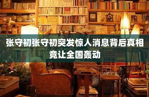 张守初张守初突发惊人消息背后真相竟让全国轰动