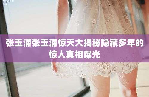 张玉浦张玉浦惊天大揭秘隐藏多年的惊人真相曝光