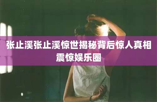 张止溪张止溪惊世揭秘背后惊人真相震惊娱乐圈