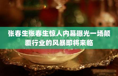 张春生张春生惊人内幕曝光一场颠覆行业的风暴即将来临