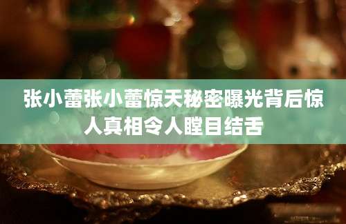 张小蕾张小蕾惊天秘密曝光背后惊人真相令人瞠目结舌