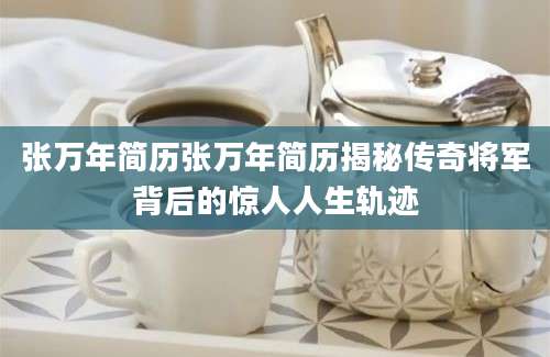 张万年简历张万年简历揭秘传奇将军背后的惊人人生轨迹