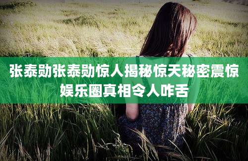 张泰勋张泰勋惊人揭秘惊天秘密震惊娱乐圈真相令人咋舌