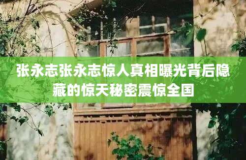 张永志张永志惊人真相曝光背后隐藏的惊天秘密震惊全国