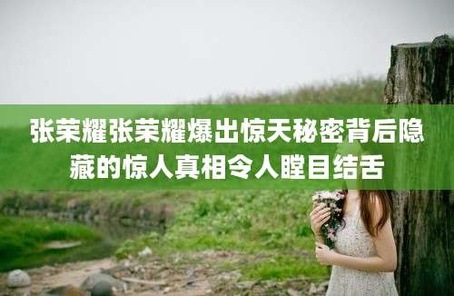 张荣耀张荣耀爆出惊天秘密背后隐藏的惊人真相令人瞠目结舌
