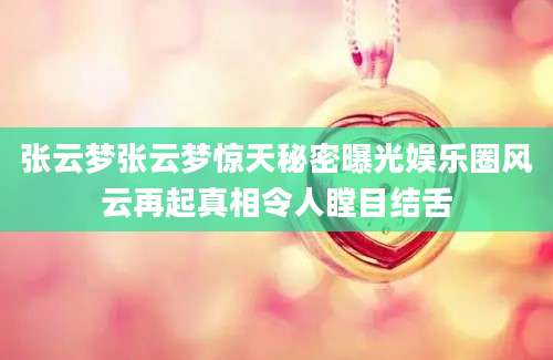 张云梦张云梦惊天秘密曝光娱乐圈风云再起真相令人瞠目结舌