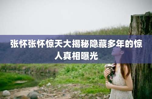 张怀张怀惊天大揭秘隐藏多年的惊人真相曝光
