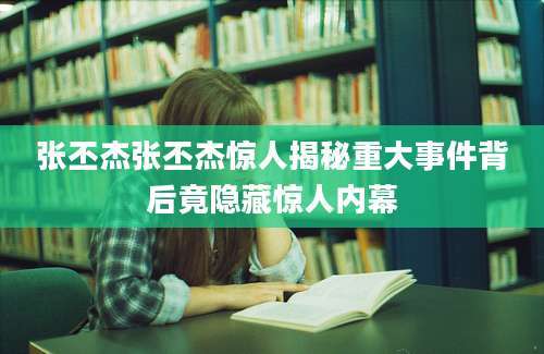 张丕杰张丕杰惊人揭秘重大事件背后竟隐藏惊人内幕