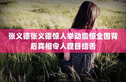 张义德张义德惊人举动震惊全国背后真相令人瞠目结舌
