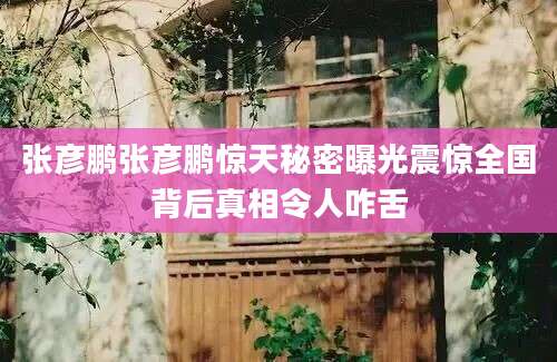 张彦鹏张彦鹏惊天秘密曝光震惊全国背后真相令人咋舌