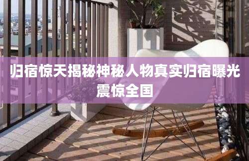 归宿惊天揭秘神秘人物真实归宿曝光震惊全国