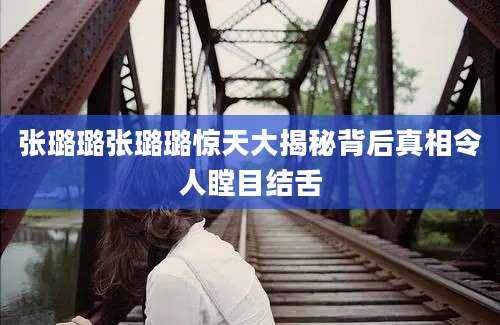 张璐璐张璐璐惊天大揭秘背后真相令人瞠目结舌