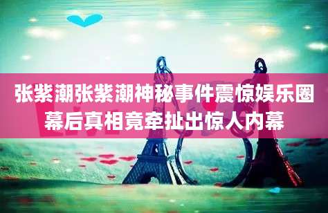 张紫潮张紫潮神秘事件震惊娱乐圈幕后真相竟牵扯出惊人内幕