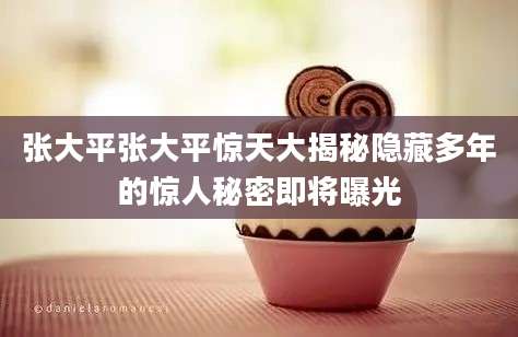 张大平张大平惊天大揭秘隐藏多年的惊人秘密即将曝光