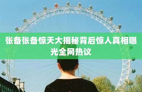 张备张备惊天大揭秘背后惊人真相曝光全网热议