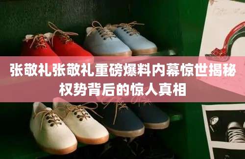 张敬礼张敬礼重磅爆料内幕惊世揭秘权势背后的惊人真相