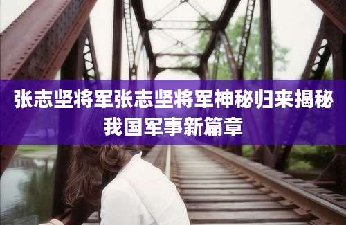 张志坚将军张志坚将军神秘归来揭秘我国军事新篇章