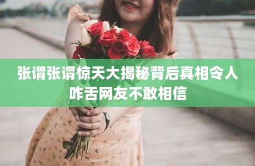 张谓张谓惊天大揭秘背后真相令人咋舌网友不敢相信