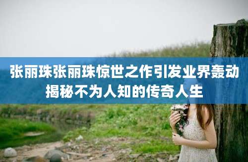 张丽珠张丽珠惊世之作引发业界轰动揭秘不为人知的传奇人生