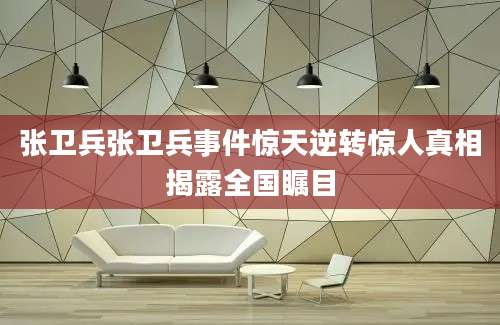 张卫兵张卫兵事件惊天逆转惊人真相揭露全国瞩目