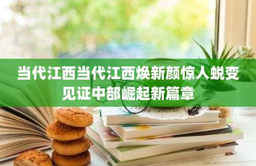 当代江西当代江西焕新颜惊人蜕变见证中部崛起新篇章