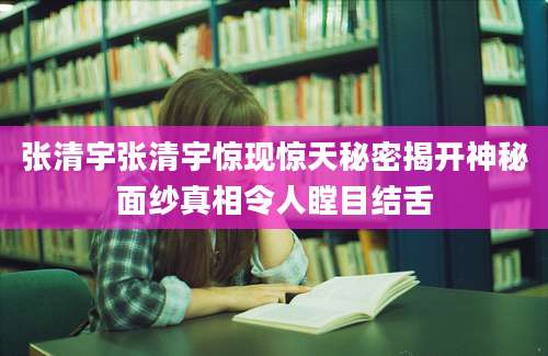 张清宇张清宇惊现惊天秘密揭开神秘面纱真相令人瞠目结舌