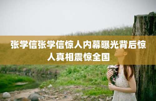 张学信张学信惊人内幕曝光背后惊人真相震惊全国