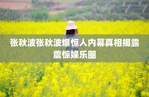 张秋波张秋波爆惊人内幕真相揭露震惊娱乐圈