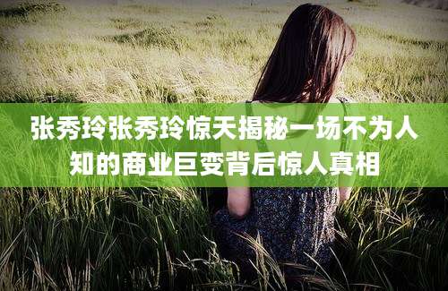 张秀玲张秀玲惊天揭秘一场不为人知的商业巨变背后惊人真相