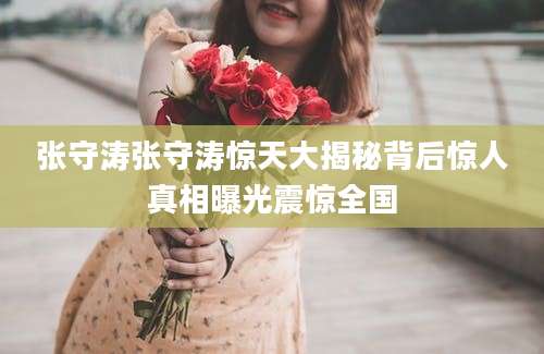 张守涛张守涛惊天大揭秘背后惊人真相曝光震惊全国