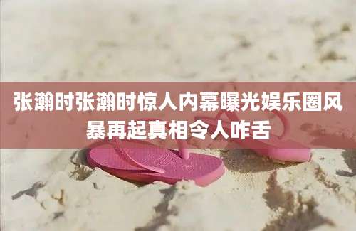 张瀚时张瀚时惊人内幕曝光娱乐圈风暴再起真相令人咋舌