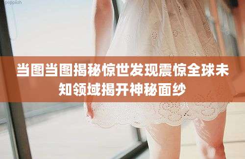 当图当图揭秘惊世发现震惊全球未知领域揭开神秘面纱
