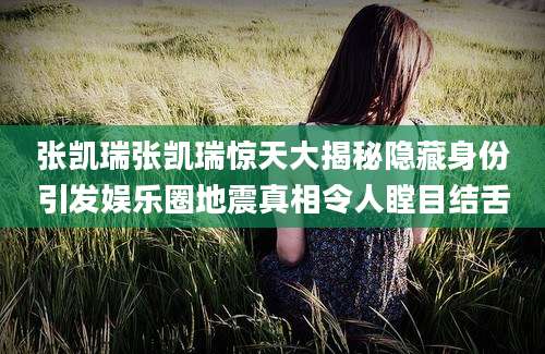 张凯瑞张凯瑞惊天大揭秘隐藏身份引发娱乐圈地震真相令人瞠目结舌