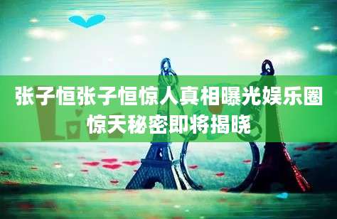 张子恒张子恒惊人真相曝光娱乐圈惊天秘密即将揭晓