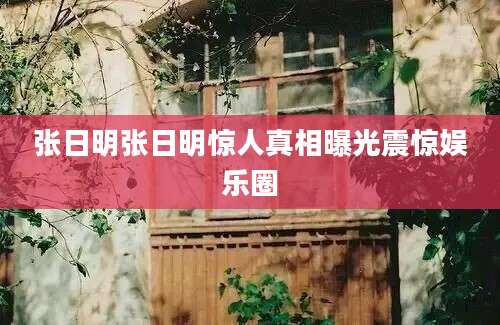 张日明张日明惊人真相曝光震惊娱乐圈