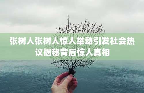 张树人张树人惊人举动引发社会热议揭秘背后惊人真相