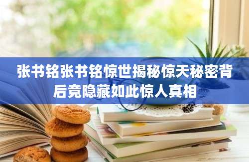 张书铭张书铭惊世揭秘惊天秘密背后竟隐藏如此惊人真相