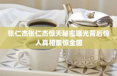 张仁杰张仁杰惊天秘密曝光背后惊人真相震惊全国