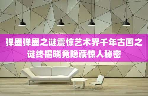 弹墨弹墨之谜震惊艺术界千年古画之谜终揭晓竟隐藏惊人秘密