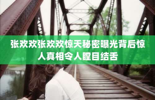 张欢欢张欢欢惊天秘密曝光背后惊人真相令人瞠目结舌