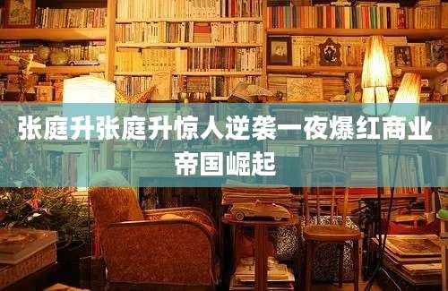 张庭升张庭升惊人逆袭一夜爆红商业帝国崛起