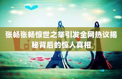 张畅张畅惊世之举引发全网热议揭秘背后的惊人真相