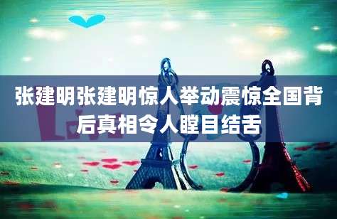 张建明张建明惊人举动震惊全国背后真相令人瞠目结舌