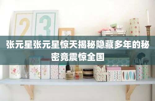 张元星张元星惊天揭秘隐藏多年的秘密竟震惊全国